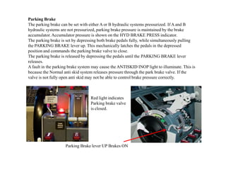 Parking Brake
The parking brake can be set with either A or B hydraulic systems pressurized. If A and B
hydraulic systems are not pressurized, parking brake pressure is maintained by the brake
accumulator. Accumulator pressure is shown on the HYD BRAKE PRESS indicator.
The parking brake is set by depressing both brake pedals fully, while simultaneously pulling
the PARKING BRAKE lever up. This mechanically latches the pedals in the depressed
position and commands the parking brake valve to close.
The parking brake is released by depressing the pedals until the PARKING BRAKE lever
releases.
A fault in the parking brake system may cause the ANTISKID INOP light to illuminate. This is
because the Normal anti skid system releases pressure through the park brake valve. If the
valve is not fully open anti skid may not be able to control brake pressure correctly.
Parking Brake lever UP Brakes ON
Red light indicates
Parking brake valve
is closed.
 