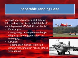 Separable Landing Gear
pesawat yang dirancang untuk take-off
lalu Landing gear dilepas setelah takeoff
contoh pesawat ME-163 Aircraft Jindivik
• Keuntungan
- mengurangi beban pesawat dengan
dilepasnya landing gear dalam misi
terbangnya
• Kerugian
- landing akan menjadi lebih sulit
dengan mengandalkan roda kecil/skid
yg seadanya
 