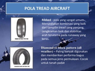 POLA TREAD AIRCRAFT
Ribbed - pola yang sangat umum.
Menyediakan kombinasi yang baik
dari tampilin tread yang panjang,
cengkraman baik dan stabilitas
arah terutama pada runaway yang
keras.
Diamond or block pattern (all
weather) – Paling banyak digunakan
dan memberikan performa bagus
pada semua jenis permukaan. Cocok
untuk tanah padat
 
