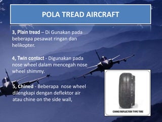 POLA TREAD AIRCRAFT
3, Plain tread – Di Gunakan pada
beberapa pesawat ringan dan
helikopter.
4, Twin contact - Digunakan pada
nose wheel dalam mencegah nose
wheel shimmy.
5, Chined - Beberapa nose wheel
dilengkapi dengan deflektor air
atau chine on the side wall,
 