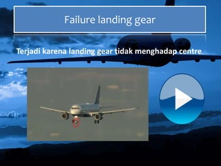 Failure landing gear
Terjadi karena landing gear tidak menghadap centre
 