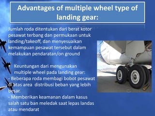 Advantages of multiple wheel type of
landing gear:
Jumlah roda ditentukan dari berat kotor
pesawat terbang dan permukaan untuk
landing/takeoff, dan menyesuaikan
kemampuan pesawat tersebut dalam
melakukan pendaratan/on ground
• Keuntungan dari mengunakan
multiple wheel pada landing gear:
- Beberapa roda membagi bobot pesawat
di atas area distribusi beban yang lebih
besar.
- Memberikan keamanan dalam kasus
salah satu ban meledak saat lepas landas
atau mendarat
 