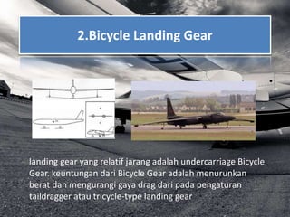 2.Bicycle Landing Gear
landing gear yang relatif jarang adalah undercarriage Bicycle
Gear. keuntungan dari Bicycle Gear adalah menurunkan
berat dan mengurangi gaya drag dari pada pengaturan
taildragger atau tricycle-type landing gear
 