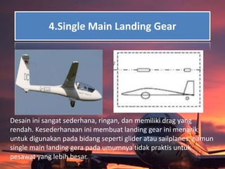 4.Single Main Landing Gear
Desain ini sangat sederhana, ringan, dan memiliki drag yang
rendah. Kesederhanaan ini membuat landing gear ini menarik
untuk digunakan pada bidang seperti glider atau sailplanes, namun
single main landing gera pada umumnya tidak praktis untuk
pesawat yang lebih besar.
 