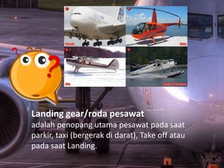 Landing gear/roda pesawat
adalah penopang utama pesawat pada saat
parkir, taxi (bergerak di darat), Take off atau
pada saat Landing.
 