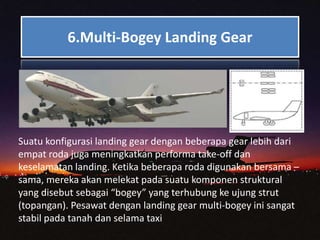 6.Multi-Bogey Landing Gear
Suatu konfigurasi landing gear dengan beberapa gear lebih dari
empat roda juga meningkatkan performa take-off dan
keselamatan landing. Ketika beberapa roda digunakan bersama –
sama, mereka akan melekat pada suatu komponen struktural
yang disebut sebagai “bogey” yang terhubung ke ujung strut
(topangan). Pesawat dengan landing gear multi-bogey ini sangat
stabil pada tanah dan selama taxi
 