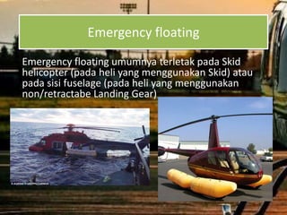 Emergency floating
Emergency floating umumnya terletak pada Skid
helicopter (pada heli yang menggunakan Skid) atau
pada sisi fuselage (pada heli yang menggunakan
non/retractabe Landing Gear)
 