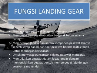 FUNGSI LANDING GEAR
• Menjaga agar pesawat tetap stabil on ground
• Memungkinkan pesawat untuk bergerak bebas selama
taxing’
• Memberikan jarak aman antara komponen pesawat lainnya
seperti sayap dan badan saat pesawat berada diatas tanah
untuk mencegah kerusakan
• Untuk menyerap guncangan selama pesawat mendarat
• Memudahkan pesawat dalam lepas landas dengan
memungkinkan pesawat untuk mempercepat laju dengan
gesekan yang rendah
 