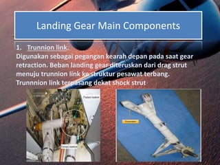 Landing Gear Main Components
1. Trunnion link.
Digunakan sebagai pegangan kearah depan pada saat gear
retraction. Beban landing gear diteruskan dari drag strut
menuju trunnion link ke struktur pesawat terbang.
Trunnnion link terpasang dekat shock strut
 