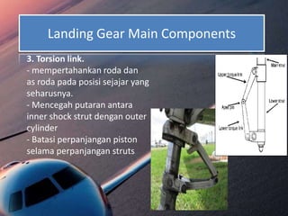 Landing Gear Main Components
3. Torsion link.
- mempertahankan roda dan
as roda pada posisi sejajar yang
seharusnya.
- Mencegah putaran antara
inner shock strut dengan outer
cylinder
- Batasi perpanjangan piston
selama perpanjangan struts
 