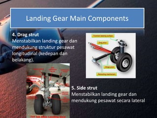 Landing Gear Main Components
4. Drag strut
Menstabilkan landing gear dan
mendukung struktur pesawat
longitudinal (kedepan dan
belakang).
5. Side strut
Menstabilkan landing gear dan
mendukung pesawat secara lateral
 
