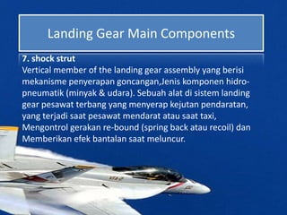 Landing Gear Main Components
7. shock strut
Vertical member of the landing gear assembly yang berisi
mekanisme penyerapan goncangan,Jenis komponen hidro-
pneumatik (minyak & udara). Sebuah alat di sistem landing
gear pesawat terbang yang menyerap kejutan pendaratan,
yang terjadi saat pesawat mendarat atau saat taxi,
Mengontrol gerakan re-bound (spring back atau recoil) dan
Memberikan efek bantalan saat meluncur.
 
