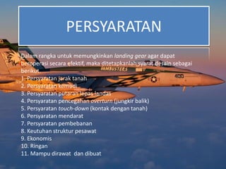 PERSYARATAN
Dalam rangka untuk memungkinkan landing gear agar dapat
beroperasi secara efektif, maka ditetapkanlah syarat desain sebagai
berikut.
1. Persyaratan jarak tanah
2. Persyaratan kemudi
3. Persyaratan putaran lepas landas
4. Persyaratan pencegahan overturn (jungkir balik)
5. Persyaratan touch-down (kontak dengan tanah)
6. Persyaratan mendarat
7. Persyaratan pembebanan
8. Keutuhan struktur pesawat
9. Ekonomis
10. Ringan
11. Mampu dirawat dan dibuat
 