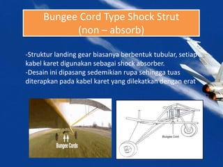Bungee Cord Type Shock Strut
(non – absorb)
-Struktur landing gear biasanya berbentuk tubular, setiap
kabel karet digunakan sebagai shock absorber.
-Desain ini dipasang sedemikian rupa sehingga tuas
diterapkan pada kabel karet yang dilekatkan dengan erat.
 