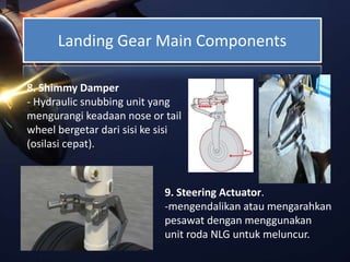 Landing Gear Main Components
8. Shimmy Damper
- Hydraulic snubbing unit yang
mengurangi keadaan nose or tail
wheel bergetar dari sisi ke sisi
(osilasi cepat).
9. Steering Actuator.
-mengendalikan atau mengarahkan
pesawat dengan menggunakan
unit roda NLG untuk meluncur.
 