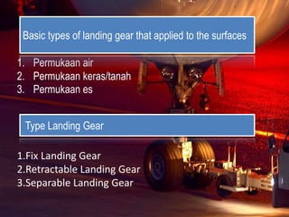 1. Permukaan air
2. Permukaan keras/tanah
3. Permukaan es
Basic types of landing gear that applied to the surfaces
1.Fix Landing Gear
2.Retractable Landing Gear
3.Separable Landing Gear
Type Landing Gear
 