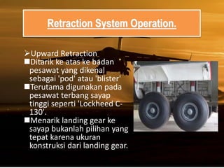 Retraction System Operation.
Upward Retraction
Ditarik ke atas ke badan
pesawat yang dikenal
sebagai 'pod' atau 'blister'
Terutama digunakan pada
pesawat terbang sayap
tinggi seperti 'Lockheed C-
130'.
Menarik landing gear ke
sayap bukanlah pilihan yang
tepat karena ukuran
konstruksi dari landing gear.
 