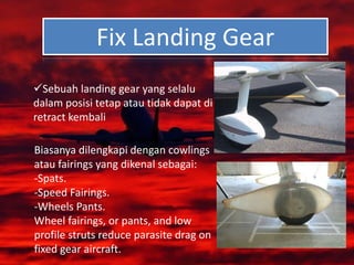 Fix Landing Gear
Sebuah landing gear yang selalu
dalam posisi tetap atau tidak dapat di
retract kembali
Biasanya dilengkapi dengan cowlings
atau fairings yang dikenal sebagai:
-Spats.
-Speed Fairings.
-Wheels Pants.
Wheel fairings, or pants, and low
profile struts reduce parasite drag on
fixed gear aircraft.
 