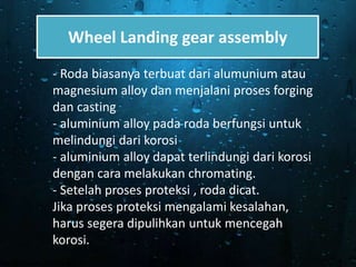 Wheel Landing gear assembly
- Roda biasanya terbuat dari alumunium atau
magnesium alloy dan menjalani proses forging
dan casting
- aluminium alloy pada roda berfungsi untuk
melindungi dari korosi
- aluminium alloy dapat terlindungi dari korosi
dengan cara melakukan chromating.
- Setelah proses proteksi , roda dicat.
Jika proses proteksi mengalami kesalahan,
harus segera dipulihkan untuk mencegah
korosi.
 