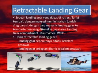 Retractable Landing Gear
Sebuah landing gear yang dapat di retract(Tarik)
kembali, dengan maksud meminimalkan jumlah
drag parasit dengan cara menarik landing gear ke
kompartemen yang dikenal sebagai area Landing
Gear compartment atau "Wheel Well".
• Jenis retractable landing gear :
-landing gear sepenuhnya ditarik kedalam
pesawat
-landing gear sebagian ditarik kedalam pesawat
 