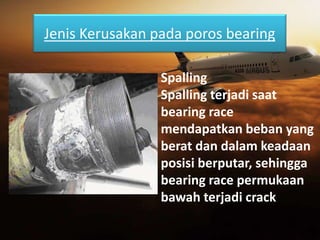 Jenis Kerusakan pada poros bearing
Spalling
Spalling terjadi saat
bearing race
mendapatkan beban yang
berat dan dalam keadaan
posisi berputar, sehingga
bearing race permukaan
bawah terjadi crack
 