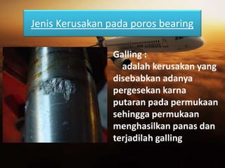 Jenis Kerusakan pada poros bearing
Galling :
adalah kerusakan yang
disebabkan adanya
pergesekan karna
putaran pada permukaan
sehingga permukaan
menghasilkan panas dan
terjadilah galling
 
