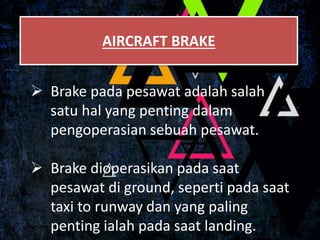 AIRCRAFT BRAKE
 Brake pada pesawat adalah salah
satu hal yang penting dalam
pengoperasian sebuah pesawat.
 Brake dioperasikan pada saat
pesawat di ground, seperti pada saat
taxi to runway dan yang paling
penting ialah pada saat landing.
 