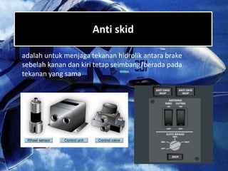 Anti skid
adalah untuk menjaga tekanan hidrolik antara brake
sebelah kanan dan kiri tetap seimbang/berada pada
tekanan yang sama
 