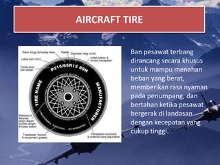 AIRCRAFT TIRE
Ban pesawat terbang
dirancang secara khusus
untuk mampu menahan
beban yang berat,
memberikan rasa nyaman
pada penumpang, dan
bertahan ketika pesawat
bergerak di landasan
dengan kecepatan yang
cukup tinggi.
 