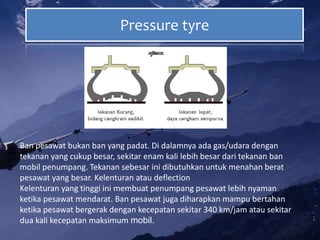 Pressure tyre
Ban pesawat bukan ban yang padat. Di dalamnya ada gas/udara dengan
tekanan yang cukup besar, sekitar enam kali lebih besar dari tekanan ban
mobil penumpang. Tekanan sebesar ini dibutuhkan untuk menahan berat
pesawat yang besar. Kelenturan atau deflection
Kelenturan yang tinggi ini membuat penumpang pesawat lebih nyaman
ketika pesawat mendarat. Ban pesawat juga diharapkan mampu bertahan
ketika pesawat bergerak dengan kecepatan sekitar 340 km/jam atau sekitar
dua kali kecepatan maksimum mobil.
 