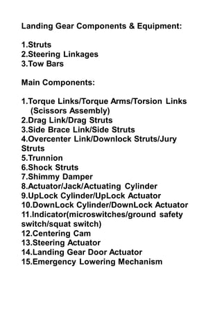 Landing Gear Components & Equipment:
1.Struts
2.Steering Linkages
3.Tow Bars
Main Components:
1.Torque Links/Torque Arms/Torsion Links
(Scissors Assembly)
2.Drag Link/Drag Struts
3.Side Brace Link/Side Struts
4.Overcenter Link/Downlock Struts/Jury
Struts
5.Trunnion
6.Shock Struts
7.Shimmy Damper
8.Actuator/Jack/Actuating Cylinder
9.UpLock Cylinder/UpLock Actuator
10.DownLock Cylinder/DownLock Actuator
11.Indicator(microswitches/ground safety
switch/squat switch)
12.Centering Cam
13.Steering Actuator
14.Landing Gear Door Actuator
15.Emergency Lowering Mechanism
 