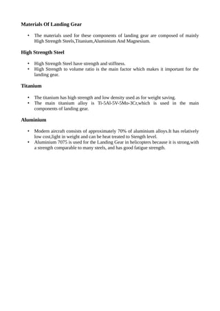 Materials Of Landing Gear
• The materials used for these components of landing gear are composed of mainly
High Strength Steels,Titanium,Aluminium And Magnesium.
High Strength Steel
• High Strength Steel have strength and stiffness.
• High Strength to volume ratio is the main factor which makes it important for the
landing gear.
Titanium
• The titanium has high strength and low density used as for weight saving.
• The main titanium alloy is Ti-5Al-5V-5Mo-3Cr,which is used in the main
components of landing gear.
Aluminium
• Modern aircraft consists of approximately 70% of aluminium alloys.It has relatively
low cost,light in weight and can be heat treated to Stength level.
• Aluminium 7075 is used for the Landing Gear in helicopters because it is strong,with
a strength comparable to many steels, and has good fatigue strength.
 