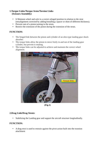 1.Torque Links/Torque Arms/Torsion Links
(Scissors Assembly)
• It Maintain wheel and axle in a correct alinged position in relation to the strut
(misalignment corrected by adding/installing a spacer or shim of different thickness).
• Prevent ram of a piston turning in the struts.
• Restrict the extension of the piston during the extension of the struts.
FUNCTION:
• The hinged link between the piston and cylinder of an oleo-type landing gear shock
absorber.
• The torque links allow the piston to move freely in and out of the landing gear
cylinder, but prevent it rotating.
• The torque links can be adjusted to achieve and maintain the correct wheel
alignment.
(Fig.1)
2.Drag Link/Drag Struts:
• Stabilizing the Landing gear and support the aircraft structure longitudinally.
FUNCTION:
• A drag strut is used to restrain against the pivot action built into the trunnion
attachment
 