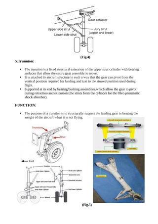 (Fig.4)
5.Trunnion:
• The trunnion is a fixed structural extension of the upper strut cylinder with bearing
surfaces that allow the entire gear assembly to move.
• It is attached to aircraft structure in such a way that the gear can pivot from the
vertical position required for landing and taxi to the stowed position used during
flight.
• Supported at its end by bearing/bushing assemblies,which allow the gear to pivot
during retraction and extension (the struts form the cylinder for the Oleo pneumatic
shock absorber).
FUNCTION:
• The purpose of a trunnion is to structurally support the landing gear in bearing the
weight of the aircraft when it is not flying.
(Fig.5)
 