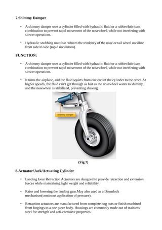 7.Shimmy Damper
• A shimmy damper uses a cylinder filled with hydraulic fluid or a rubber/lubricant
combination to prevent rapid movement of the nosewheel, while not interfering with
slower operations.
• Hydraulic snubbing unit that reduces the tendency of the nose or tail wheel oscillate
from side to side (rapid oscillation).
FUNCTION:
• A shimmy damper uses a cylinder filled with hydraulic fluid or a rubber/lubricant
combination to prevent rapid movement of the nosewheel, while not interfering with
slower operations.
• It turns the airplane, and the fluid squirts from one end of the cylinder to the other. At
higher speeds, the fluid can’t get through as fast as the nosewheel wants to shimmy,
and the nosewheel is stabilized, preventing shaking.
(Fig.7)
8.Actuator/Jack/Actuating Cylinder
• Landing Gear Retraction Actuators are designed to provide retraction and extension
forces while maintaining light weight and reliability.
• Raise and lowering the landing gear.May also used as a Downlock
mechanism(continous application of pressure).
• Retraction actuators are manufactured from complete hog outs or finish machined
from forgings to a one piece body. Housings are commonly made out of stainless
steel for strength and anti-corrosive properties.
 