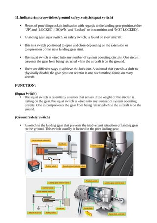 11.Indicator(microswitches/ground safety switch/squat switch)
• Means of providing cockpit indication with regards to the landing gear position,either
‘UP’ and ‘LOCKED’,’DOWN’ and ‘Locked’ or in transition and ‘NOT LOCKED’.
• A landing gear squat switch, or safety switch, is found on most aircraft.
• This is a switch positioned to open and close depending on the extension or
compression of the main landing gear strut.
• The squat switch is wired into any number of system operating circuits. One circuit
prevents the gear from being retracted while the aircraft is on the ground.
• There are different ways to achieve this lock-out. A solenoid that extends a shaft to
physically disable the gear position selector is one such method found on many
aircraft.
FUNCTION:
(Squat Switch)
• The squat switch is essentially a sensor that senses if the weight of the aircraft is
resting on the gear.The squat switch is wired into any number of system operating
circuits. One circuit prevents the gear from being retracted while the aircraft is on the
ground.
(Ground Safety Switch)
• A switch in the landing gear that prevents the inadvertent retraction of landing gear
on the ground. This switch usually is located in the port landing gear.
 