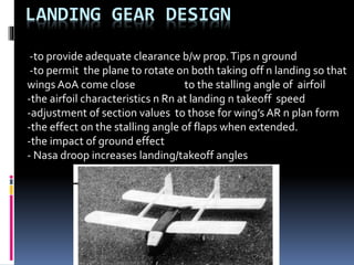 LANDING GEAR DESIGN
-to provide adequate clearance b/w prop.Tips n ground
-to permit the plane to rotate on both taking off n landing so that
wings AoA come close to the stalling angle of airfoil
-the airfoil characteristics n Rn at landing n takeoff speed
-adjustment of section values to those for wing’s AR n plan form
-the effect on the stalling angle of flaps when extended.
-the impact of ground effect
- Nasa droop increases landing/takeoff angles
 