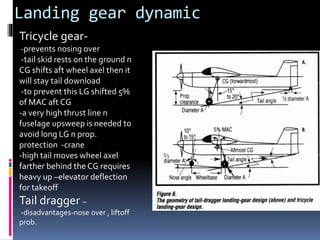 Landing gear dynamic
Tricycle gear-
-prevents nosing over
-tail skid rests on the ground n
CG shifts aft wheel axel then it
will stay tail download
-to prevent this LG shifted 5%
of MAC aft CG
-a very high thrust line n
fuselage upsweep is needed to
avoid long LG n prop.
protection -crane
-high tail moves wheel axel
farther behind the CG requires
heavy up –elevator deflection
for takeoff
Tail dragger –
-disadvantages-nose over , liftoff
prob.
 