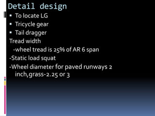 Detail design
 To locate LG
 Tricycle gear
 Tail dragger
Tread width
-wheel tread is 25% of AR 6 span
-Static load squat
-Wheel diameter for paved runways 2
inch,grass-2.25 or 3
 
