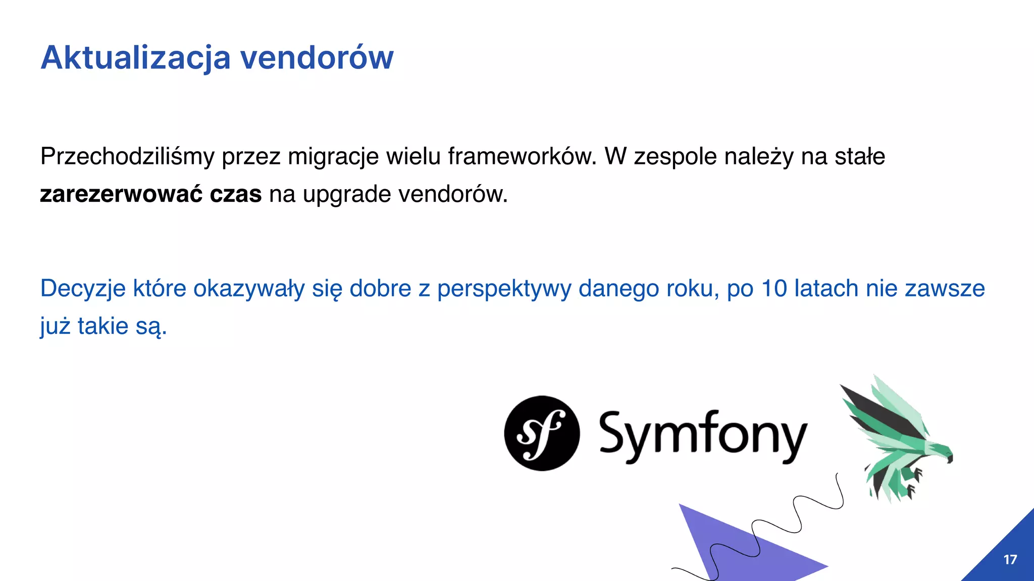 Aktualizacja vendorów
17
Przechodziliśmy przez migracje wielu frameworków. W zespole należy na stałe
zarezerwować czas na upgrade vendorów.
Decyzje które okazywały się dobre z perspektywy danego roku, po 10 latach nie zawsze
już takie są.
 