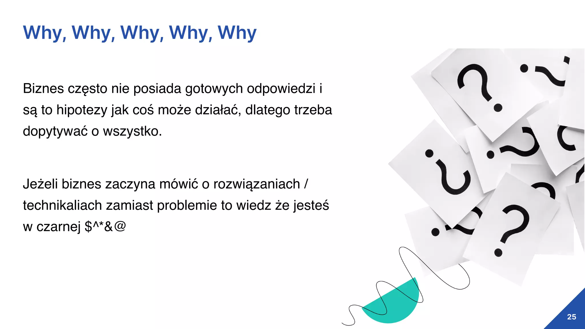 25
Why, Why, Why, Why, Why
Biznes często nie posiada gotowych odpowiedzi i
są to hipotezy jak coś może działać, dlatego trzeba
dopytywać o wszystko.
Jeżeli biznes zaczyna mówić o rozwiązaniach /
technikaliach zamiast problemie to wiedz że jesteś
w czarnej $^*&@
 