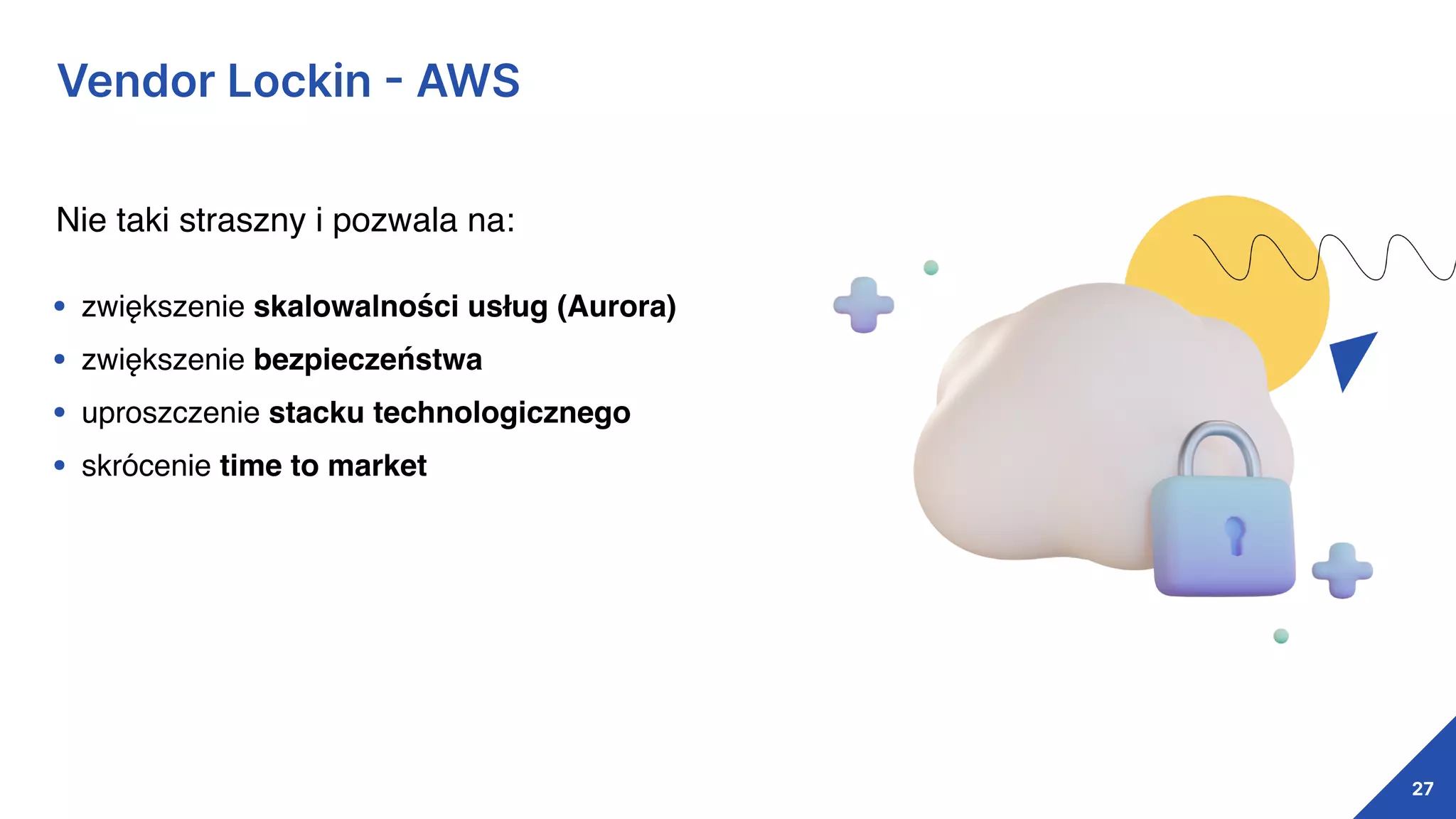 27
Vendor Lockin
-
AWS
Nie taki straszny i pozwala na:
• zwiększenie skalowalności usług (Aurora)
• zwiększenie bezpieczeństwa
• uproszczenie stacku technologicznego
• skrócenie time to market
 