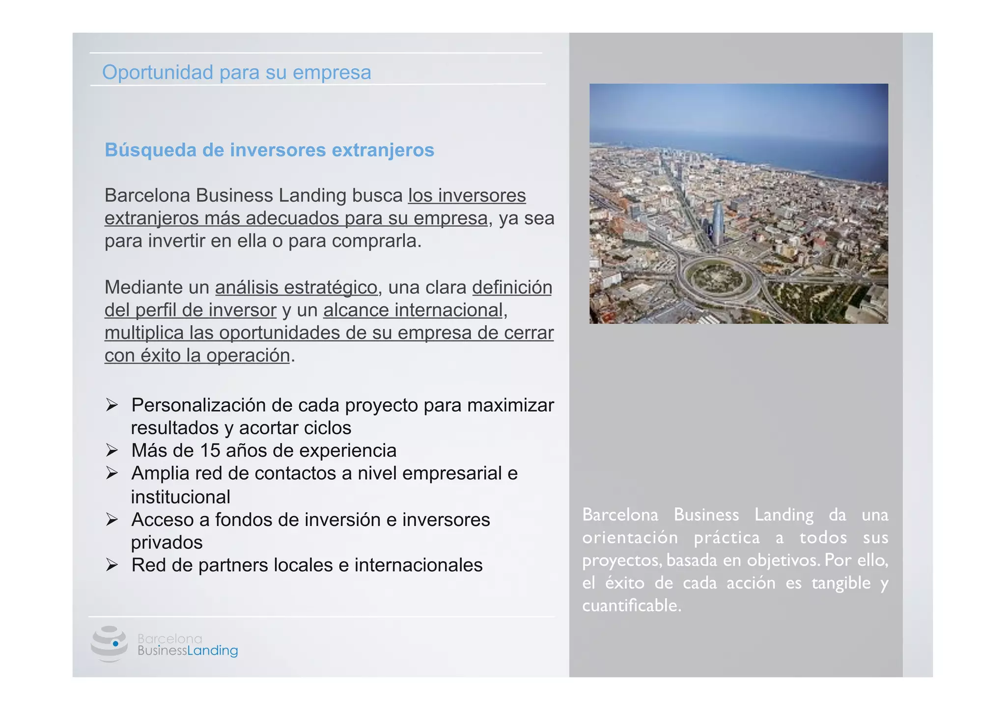 Oportunidad para su empresa


Búsqueda de inversores extranjeros

Barcelona Business Landing busca los inversores
extranjeros más adecuados para su empresa, ya sea
para invertir en ella o para comprarla.

Mediante un análisis estratégico, una clara definición
del perfil de inversor y un alcance internacional,
multiplica las oportunidades de su empresa de cerrar
con éxito la operación.

  Ø  Personalización de cada proyecto para maximizar
      resultados y acortar ciclos
  Ø  Más de 15 años de experiencia
	

  Ø  Amplia red de contactos a nivel empresarial e
      institucional
  Ø  Acceso a fondos de inversión e inversores          Barcelona Business Landing da una
      privados                                           orientación práctica a todos sus
  Ø  Red de partners locales e internacionales          proyectos, basada en objetivos. Por ello,
                                                         el éxito de cada acción es tangible y
                                                         cuantiﬁcable. 	

 