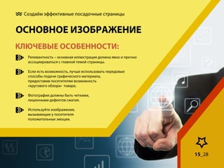 Создаём эффективные посадочные страницы

ОСНОВНОЕ ИЗОБРАЖЕНИЕ
КЛЮЧЕВЫЕ ОСОБЕННОСТИ:
Релевантность – основная иллюстрация должна явно и прочно
ассоциироваться с главной темой страницы.
Если есть возможность, лучше использовать передовые
способы подачи графического материала,
предоставив посетителям возможность
«кругового обзора» товара.
Фотографии должны быть четкими,
лишенными дефектов сжатия.
Используйте изображения,
вызывающие у посетителя
положительные эмоции.

15_28

 
