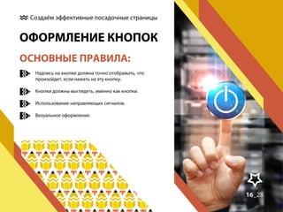 Создаём эффективные посадочные страницы

ОФОРМЛЕНИЕ КНОПОК
ОСНОВНЫЕ ПРАВИЛА:
Надпись на кнопке должна точно отображать, что
произойдет, если нажать на эту кнопку.
Кнопки должны выглядеть, именно как кнопки.
Использование направляющих сигналов.
Визуальное оформление.

16_28
15_30

 