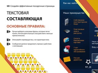 Создаём эффективные посадочные страницы

ТЕКСТОВАЯ
СОСТАВЛЯЮЩАЯ
ОСНОВНЫЕ ПРАВИЛА:
Лучше выбирать ключевые фразы, которые легко
понять. Используйте больше слов действия и меньше
прилагательных.
Описывайте преимущества, а не характеристики.
Сообщение должно продолжать призыв к действию
и мотивацию.

17_28

 