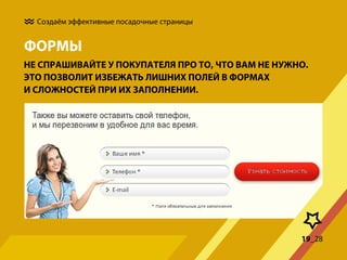 Создаём эффективные посадочные страницы

ФОРМЫ
НЕ СПРАШИВАЙТЕ У ПОКУПАТЕЛЯ ПРО ТО, ЧТО ВАМ НЕ НУЖНО.
ЭТО ПОЗВОЛИТ ИЗБЕЖАТЬ ЛИШНИХ ПОЛЕЙ В ФОРМАХ
И СЛОЖНОСТЕЙ ПРИ ИХ ЗАПОЛНЕНИИ.

19_28

 