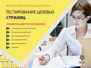 Создаём эффективные посадочные страницы

ТЕСТИРОВАНИЕ ЦЕЛЕВЫХ
СТРАНИЦ
ЭЛЕМЕНТЫ ДЛЯ ТЕСТИРОВАНИЯ:
Поля в формах и их расположение.
Тематическое изображение.
Текст призыва к действию.
Расположение блоков.
Внешний вид кнопок.
Заголовок.

26_28
8_30

 