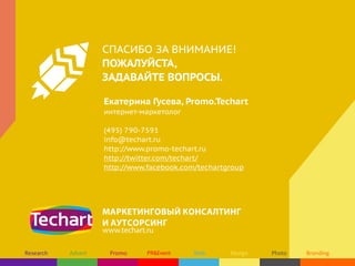 СПАСИБО ЗА ВНИМАНИЕ!
ПОЖАЛУЙСТА,
ЗАДАВАЙТЕ ВОПРОСЫ.
Екатерина Гусева, Promo.Techart
интернет-маркетолог
(495) 790-7591
info@techart.ru
http://www.promo-techart.ru
http://twitter.com/techart/
http://www.facebook.com/techartgroup

МАРКЕТИНГОВЫЙ КОНСАЛТИНГ
И АУТСОРСИНГ
www.techart.ru

 