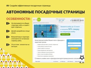 Создаём эффективные посадочные страницы

АВТОНОМНЫЕ ПОСАДОЧНЫЕ СТРАНИЦЫ
ОСОБЕННОСТИ:
Не вписываются в общую
структуру сайта, а существуют отдельно.
Дизайн разработан специально.
Внешний вид и структура
отличаются от остальных
страниц сайта.
Отсутствие элементов навигации.

6_28

 